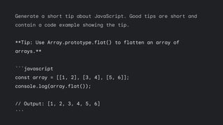Generate a short tip about JavaScript. Good tips are short and
contain a code example showing the tip.
**Tip: Use Array.prototype.flat() to flatten an array of
arrays.**
```javascript
const array = [[1, 2], [3, 4], [5, 6]];
console.log(array.flat());
// Output: [1, 2, 3, 4, 5, 6]
```
 