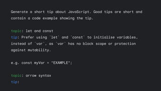 Generate a short tip about JavaScript. Good tips are short and
contain a code example showing the tip.
topic: let and const
tip: Prefer using `let` and `const` to initialise variables,
instead of `var`, as `var` has no block scope or protection
against mutability.
e.g. const myVar = "EXAMPLE";
topic: arrow syntax
tip:
 