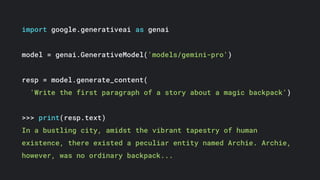 import google.generativeai as genai
model = genai.GenerativeModel('models/gemini-pro')
resp = model.generate_content(
'Write the first paragraph of a story about a magic backpack')
>>> print(resp.text)
In a bustling city, amidst the vibrant tapestry of human
existence, there existed a peculiar entity named Archie. Archie,
however, was no ordinary backpack...
 