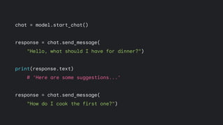 chat = model.start_chat()
response = chat.send_message(
"Hello, what should I have for dinner?")
print(response.text)
# 'Here are some suggestions...'
response = chat.send_message(
"How do I cook the first one?")
 