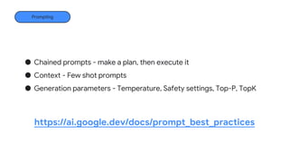 AI Studio
Endpoints
Prompting
https://ai.google.dev/docs/prompt_best_practices
● Chained prompts - make a plan, then execute it
● Context - Few shot prompts
● Generation parameters - Temperature, Safety settings, Top-P, TopK
 