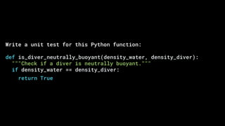 Write a unit test for this Python function:
def is_diver_neutrally_buoyant(density_water, density_diver):
"""Check if a diver is neutrally buoyant."""
if density_water == density_diver:
return True
 