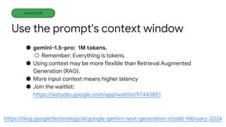 Use the prompt's context window
Learning more
● gemini-1.5-pro: 1M tokens.
○ Remember: Everything is tokens.
● Using context may be more flexible than Retrieval Augmented
Generation (RAG).
● More input context means higher latency
● Join the waitlist:
https://aistudio.google.com/app/waitlist/97445851
https://blog.google/technology/ai/google-gemini-next-generation-model-february-2024
Search & IR
 