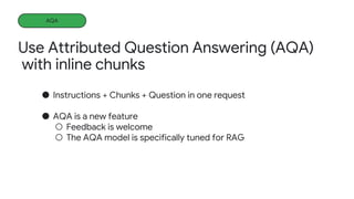Use Attributed Question Answering (AQA)
with inline chunks
AQA
● Instructions + Chunks + Question in one request
● AQA is a new feature
○ Feedback is welcome
○ The AQA model is specifically tuned for RAG
 