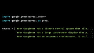 import google.generativeai.answer
import google.generativeai as genai
chunks = ["Your Googlecar has a climate control system that allo...",
"Your Googlecar has a large touchscreen display that p...",
"Your Googlecar has an automatic transmission. To shif..."]
 