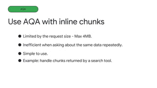 Use AQA with inline chunks
Learning more
● Limited by the request size - Max 4MB.
● Inefficient when asking about the same data repeatedly.
● Simple to use.
● Example: handle chunks returned by a search tool.
AQA
 