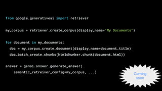 from google.generativeai import retriever
my_corpus = retriever.create_corpus(display_name="My Documents")
for document in my_documents:
doc = my_corpus.create_document(display_name=document.title)
doc.batch_create_chunks(htmlchunker.chunk(document.html))
answer = genai.answer.generate_answer(
semantic_retreiver_config=my_corpus, ...) Coming
soon
 