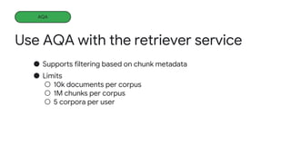 Use AQA with the retriever service
Learning more
● Supports filtering based on chunk metadata
● Limits
○ 10k documents per corpus
○ 1M chunks per corpus
○ 5 corpora per user
AQA
 