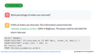 Function Calling
https://github.com/GoogleCloudPlatform/generative-ai/tree/main/gemini/function-calling/sql-talk-app
SELECT ROUND((
COUNT(DISTINCT IF(returned_at IS NOT NULL, order_id, NULL)) /
COUNT(DISTINCT order_id)) * 100, 2)
AS return_rate
FROM thelook_ecommerce.orders
goo.gle/gemini-fn-call-sql-github
 