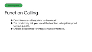Function Calling
Function Calling
● Describe external functions to the model.
● The model may ask you to call the function to help it respond
to your queries.
● Endless possibilities for integrating external tools.
 