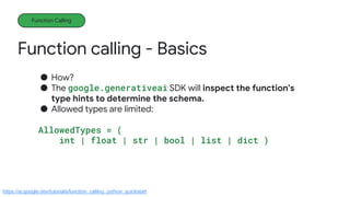 Function calling - Basics
Function Calling
● How?
● The google.generativeai SDK will inspect the function's
type hints to determine the schema.
● Allowed types are limited:
AllowedTypes = (
int | float | str | bool | list | dict )
https://ai.google.dev/tutorials/function_calling_python_quickstart
 