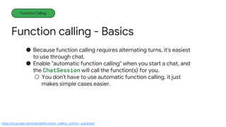 Function calling - Basics
Function Calling
● Because function calling requires alternating turns, it's easiest
to use through chat.
● Enable "automatic function calling" when you start a chat, and
the ChatSession will call the function(s) for you.
○ You don't have to use automatic function calling, it just
makes simple cases easier.
https://ai.google.dev/tutorials/function_calling_python_quickstart
 
