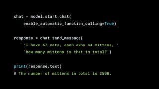 chat = model.start_chat(
enable_automatic_function_calling=True)
response = chat.send_message(
'I have 57 cats, each owns 44 mittens, '
'how many mittens is that in total?')
print(response.text)
# The number of mittens in total is 2508.
 