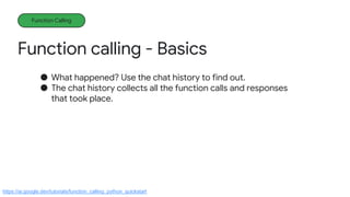 Function calling - Basics
Function Calling
● What happened? Use the chat history to find out.
● The chat history collects all the function calls and responses
that took place.
https://ai.google.dev/tutorials/function_calling_python_quickstart
 