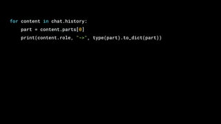 for content in chat.history:
part = content.parts[0]
print(content.role, "->", type(part).to_dict(part))
 
