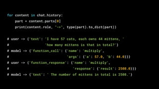 for content in chat.history:
part = content.parts[0]
print(content.role, "->", type(part).to_dict(part))
# user -> {'text': 'I have 57 cats, each owns 44 mittens, '
# 'how many mittens is that in total?'}
# model -> {'function_call': {'name': 'multiply',
# 'args': {'a': 57.0, 'b': 44.0}}}
# user -> {'function_response': {'name': 'multiply',
# 'response': {'result': 2508.0}}}
# model -> {'text': ' The number of mittens in total is 2508.'}
 