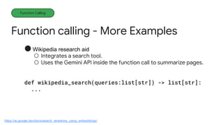 Function calling - More Examples
Function Calling
● Wikipedia research aid
○ Integrates a search tool.
○ Uses the Gemini API inside the function call to summarize pages.
def wikipedia_search(queries:list[str]) -> list[str]:
...
https://ai.google.dev/docs/search_reranking_using_embeddings/
 