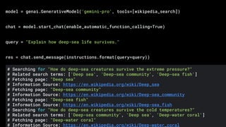 model = genai.GenerativeModel('gemini-pro', tools=[wikipedia_search])
chat = model.start_chat(enable_automatic_function_calling=True)
query = "Explain how deep-sea life survives."
res = chat.send_message(instructions.format(query=query))
# Searching for "How do deep-sea creatures survive the extreme pressure?"
# Related search terms: ['Deep sea', 'Deep-sea community', 'Deep-sea fish']
# Fetching page: "Deep sea"
# Information Source: https://en.wikipedia.org/wiki/Deep_sea
# Fetching page: "Deep-sea community"
# Information Source: https://en.wikipedia.org/wiki/Deep-sea_community
# Fetching page: "Deep-sea fish"
# Information Source: https://en.wikipedia.org/wiki/Deep-sea_fish
# Searching for "How do deep-sea creatures survive the cold temperatures?"
# Related search terms: ['Deep-sea community', 'Deep sea', 'Deep-water coral']
# Fetching page: "Deep-water coral"
# Information Source: https://en.wikipedia.org/wiki/Deep-water_coral
 