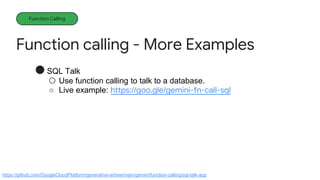 Function calling - More Examples
Function Calling
● SQL Talk
○ Use function calling to talk to a database.
○ Live example: https://goo.gle/gemini-fn-call-sql
https://github.com/GoogleCloudPlatform/generative-ai/tree/main/gemini/function-calling/sql-talk-app
 