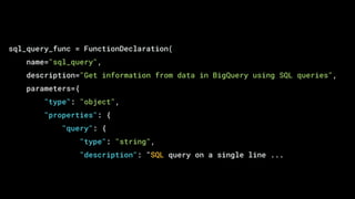 sql_query_func = FunctionDeclaration(
name="sql_query",
description="Get information from data in BigQuery using SQL queries",
parameters={
"type": "object",
"properties": {
"query": {
"type": "string",
"description": "SQL query on a single line ...
 