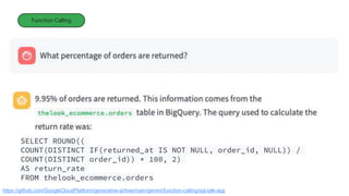 Function Calling
https://github.com/GoogleCloudPlatform/generative-ai/tree/main/gemini/function-calling/sql-talk-app
SELECT ROUND((
COUNT(DISTINCT IF(returned_at IS NOT NULL, order_id, NULL)) /
COUNT(DISTINCT order_id)) * 100, 2)
AS return_rate
FROM thelook_ecommerce.orders
 