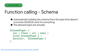 Function calling - Schema
Function Calling
● Automatically building the schema from the type hints doesn't
[currently 02/2024] work for everything.
● The allowed types are actually:
AllowedType= (
int | float | str | bool |
list['AllowedType'] |
dict[str, 'AllowedType']
)
https://ai.google.dev/tutorials/function_calling_python_quickstart
 