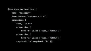 [function_declarations {
name: "multiply"
description: "returns a * b."
parameters {
type_: OBJECT
properties {
key: "b" value { type_: NUMBER }}
properties {
key: "a" value { type_: NUMBER }}
required: "a" required: "b" }}]
 