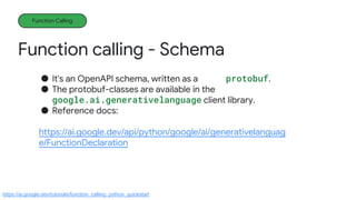 Function calling - Schema
Function Calling
● It's an OpenAPI schema, written as a protobuf.
● The protobuf-classes are available in the
google.ai.generativelanguage client library.
● Reference docs:
https://ai.google.dev/api/python/google/ai/generativelanguag
e/FunctionDeclaration
https://ai.google.dev/tutorials/function_calling_python_quickstart
 