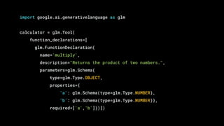 import google.ai.generativelanguage as glm
calculator = glm.Tool(
function_declarations=[
glm.FunctionDeclaration(
name='multiply',
description="Returns the product of two numbers.",
parameters=glm.Schema(
type=glm.Type.OBJECT,
properties={
'a': glm.Schema(type=glm.Type.NUMBER),
'b': glm.Schema(type=glm.Type.NUMBER)},
required=['a','b']))])
 