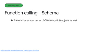 Function calling - Schema
Function Calling
● They can be written out as JSON-compatible objects as well.
https://ai.google.dev/tutorials/function_calling_python_quickstart
 