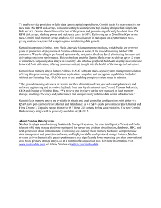 To enable service providers to defer data center capital expenditures, Gemini packs 8x more capacity per
rack than 15K RPM disk arrays, without resorting to cumbersome top-loading designs that complicate
field service. Gemini also utilizes a fraction of the power and generates significantly less heat than 15K
RPM disk arrays, slashing power and rackspace costs by 85%. Delivering up to 20 million IOps in one
rack, Gemini flash memory arrays enable a 30:1 consolidation in rackspace on a performance basis,
giving customers a powerful weapon against unrelenting data growth.

Gemini incorporates Nimbus’ new Flash Lifecycle Management technology, which builds on over two
years of production deployments of Nimbus solutions at some of the most demanding Global 5000
customers. Wear-leveling is performed system-wide, not just at the drive level, eliminating hot-spots and
delivering consistent performance. This technology enables Gemini flash arrays to deliver up to 10 years
of endurance, surpassing disk arrays in reliability. An intuitive graphical dashboard displays real-time and
historical flash utilization, offering customers unique insight into the health of the storage infrastructure.

Gemini flash memory arrays feature Nimbus’ HALO software stack, a total system management solution
offering thin provisioning, deduplication, replication, snapshot, and encryption capabilities. Included
without any licensing fees, HALO is easy to use, enabling complete system setup in minutes.

“The ground-breaking advances in Gemini are the culmination of two years of nonstop hardware and
software engineering and extensive feedback from our loyal customer base,” stated Thomas Isakovich,
CEO and founder of Nimbus Data. “We believe that we have set the new standard in flash memory
storage, enabling efficiency and performance that unequivocally redefine data center infrastructure.”

Gemini flash memory arrays are available in single and dual-controller configurations with either 4 x
QSFP ports per controller (for Ethernet and Infiniband) or 4 x SFP+ ports per controller (for Ethernet and
Fibre Channel). Capacity ranges from 6 to 48 TB per 2U system, before data reduction. The new Gemini
flash memory arrays will be generally available in Q4 2012.


About Nimbus Data Systems
Nimbus develops award-winning Sustainable Storage® systems, the most intelligent, efficient and fault-
tolerant solid state storage platform engineered for server and desktop virtualization, databases, HPC, and
next-generation cloud infrastructure. Combining low-latency flash memory hardware, comprehensive
data management and protection software, and highly-scalable multiprotocol storage features, Nimbus
systems deliver dramatically greater performance at a significantly lower operating cost than conventional
disk-based primary storage arrays, all at a comparable acquisition cost. For more information, visit
www.nimbusdata.com, or follow Nimbus at twitter.com/nimbusdata.
 