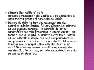    Géminis (los mellizos) es la
    tercera constelación del zodíaco, y se encuentra a
    unos treinta grados al noroeste de Orión.
   Dentro de Géminis hay que destacar sus dos
    estrellas más brillantes, Pólux y Cástor. La primera
    es una gigante naranja —la estrella de estas
    características más próxima al Sistema Solar— en
    torno a la cual orbita un planeta extrasolar. Cástor
    es una estrella múltiple con seis componentes; las
    componentes más brillantes son estrellas blancas de
    la secuencia principal. Otra estrella de interés
    es 37 Geminorum, enana amarilla muy semejante a
    nuestro Sol. Por último, se halla encuadrado en esta
    constelación Geminga.
 