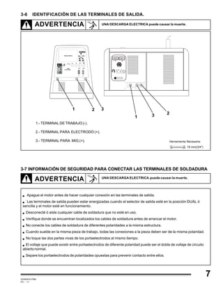GEMINIS PM6
PC - 11
7
1.- TERMINAL DE TRABAJO (-).
2.- TERMINAL PARA ELECTRODO (+).
3.- TERMINAL PARA MIG (+).
3-7 INFORMACIÓN DE SEGURIDAD PARA CONECTAR LAS TERMINALES DE SOLDADURA
ADVERTENCIA UNA DESCARGA ELECTRICA puede causar la muerte.
ADVERTENCIA UNA DESCARGA ELECTRICA puede causar la muerte.
Apague el motor antes de hacer cualquier conexión en las terminales de salida.
Las terminales de salida pueden estar energizadas cuando el selector de salida esté en la posición DUAL ó
sencilla y el motor esté en funcionamiento.
Desconecté ó aisle cualquier cable de soldadura que no esté en uso.
Verifique donde se encuentran localizados los cables de soldadura antes de arrancar el motor.
No conecte los cables de soldadura de diferentes polaridades a la misma estructura.
Cuando suelde en la misma pieza de trabajo, todas las conexiones a la pieza deben ser de la misma polaridad.
No toque las dos partes vivas de los portaelectrodos al mismo tiempo.
El voltaje que puede existir entre portaelectrodos de diferente polaridad puede ser el doble de voltaje de circuito
abiertonormal.
Separe los portaelectrodos de polaridades opuestas para prevenir contacto entre ellos.
3-6 IDENTIFICACIÓN DE LAS TERMINALES DE SALIDA.
Herramienta Necesaria:
19 mm(3/4")
R EM O T O
C O N T IN U O
R E M O T O
C O N TI NU O
21 3
1
23
 