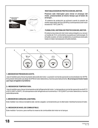 GEMINIS PM6
PC - 22
1.-MEDIDORDEPRESIONDEACEITE.
Use el medidor para checar la presión del aceite del motor. La presión normal de operación es de alrededor de 40 PSI.
Silapresióndelaceitecaeabajode8PSIelmotordetendrásumarchaautomaticamente.Noarranqueelmotorhasta
que haya arreglado el problema
2.- MEDIDORDETEMPERATURA.
Use el medidor para checar la temperatura del refrigerante del motor. La temperatura normal de operación es de 81o
C
a 93o
C(180o
F a 200o
F). Si la temperatura del refrigerante se incrementa a 116o
C(240o
F) el motor detendrá su marcha
automaticamente.
3.-MEDIDORDECARGADELABATERIA.
Este medidor nos indica si la batería esta siendo cargada correctamente por el alternador mientras funciona el motor.
4.- MEDIDOR DE NIVEL DE COMBUSTIBLE.
Este medidor funciona para verificar la reserva de combustible del motor en el tanque.
1 2 43
60
TEMPERATURE
°C
80 100 120
190 220
250
160
130
IMPORTANTE
PARA ARRANCAR EL MOTOR
PRESIONE ESTE BOTON
AL MISMO TIEMPO QUE EL
DE ARRANQUE.
RESTABLECEDOR DE
PROTECCION
DEL MOTOR
FUSIBLE
RESTABLECEDOR
RESTABLECEDORDEPROTECCIONDELMOTOR.
Presione este interruptor para iniciar el arranque del
motor, presionandolo al mismo tiempo que el botón de
arranque .
El sistema de protección se activará cuando la presión de
aceite caiga abajo de 8 psi (55 KPa) o la temperatura del motor
exceda los 116o
C (240 o
F).
FUSIBLE DEL SISTEMA DE PROTECCION DEL MOTOR.
El sistema de protección del motor esta protegido a su vez por
un fusible de 10 A contra daños causados por sobrecargas. Si
elfusible seabre,elmotorsedetendráynopodráserarrancado
hasta no haber reemplazado el fusible dañado.
18
 
