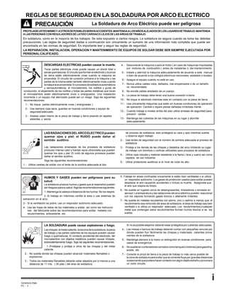 GEMINIS PM6
PC - 3
i
REGLAS DE SEGURIDAD EN LA SOLDADURA POR ARCO ELECTRICO
PRECAUCIÓN
PROTEJASEUSTEDMISMOY AOTROSDEPOSIBLESSERIOSACCIDENTES.MANTENGAALOSNIÑOSALEJADOSDELOSLUGARESDETRABAJO.MANTENGA
A LAS PERSONAS CON REGULADORES DE LATIDO CARDIACO LEJOS DE LAS AREAS DE TRABAJO.
En soldadura, como en la mayoría de los trabajos. Se esta expuesto a ciertos riesgos. La soldadura es segura cuando se toma las debidas
precauciones. Las reglas de seguridad dadas a continuación son únicamente un sumario de una información más completa que puede ser
encontrada en las normas de seguridad. Es importante leer y seguir las reglas de seguridad.
LA REPARACION, INSTALACION, OPERACION Y MANTENIMIENTO DE EQUIPOS DE SOLDAR DEBE SER SIEMPRE EJECUTADA POR
PERSONALCALIFICADO.
La Soldadura de Arco Eléctrico puede ser peligrosa
DESCARGAS ELECTRICAS pueden causar la muerte.
Tocar partes eléctricas vivas puede causar un shock total o
serias quemaduras. El circuito que forman el electrodo y la pinza
de tierra están eléctricamente vivas cuando la máquina es
encendida. El circuito de conexión primaria a la máquina y las
partes de la misma están también eléctricamente vivas cuando
lamáquinaesencendida.Enprocesosdesoldaduraautomáticos
y semiautomáticos, el microalambre, los rodillos y guías de
conducción, el alojamiento de los rodillos y todas las partes metálicas que tocan
el microalambre están eléctricamente vivos o energizados. Una instalación
incorrecta o un equipo mal aterrizado puede ser un riesgo. Siga las siguientes
recomendaciones:
1.- No toque partes eléctricamente vivas ( energizadas ).
2.- Use siempre ropa seca, guantes en buenas condiciones y equipo de
seguridadadecuado.
3.- Aíslese usted mismo de la pieza de trabajo y tierra pisando en tapetes
aislantes y secos.
4.- Desconecte la máquina o pare el motor ( en caso de máquinas impulsadas
por motores de combustión ) antes de instalarlas ó dar mantenimiento.
5.- Instale y aterricé la máquina adecuadamente de acuerdo a este manual
o bien de acuerdo a los códigos eléctricos nacionales, estatales o locales.
6.- Apague el equipo cuando no esté en uso.
7.- Nunca utilice cables rotos, dañados, mal empalmados o de un tamaño
no recomendado.
8.- No enrolle cables alrededor de un cuerpo.
9.- La pieza de trabajo debe tener una buena conexión a tierra.
10.- No toque el electrodo mientras este en contacto con la pieza de tierra.
11.- Use únicamente máquinas que estén en buenas condiciones de operación
de operación. Cambie o repare piezas dañadas inmediata mente.
12.- Cuando trabaje a niveles arriba del piso utilice arneses de seguridad para
prevenir caídas.
13.- Mantenga las cubiertas de las máquinas en su lugar y atornille
adecuadamente.
LASRADIACIONESDELARCOELECTRICOpueden
quemar ojos y piel; el RUIDO puede dañar el
sentido auditivo.
Las radiaciones emanadas de los procesos de soldadura
producen intenso calor y fuertes rayos ultravioleta que pueden
quemar los ojos y piel. El ruido de algunos procesos pueden
dañar el sentido auditivo.
Siga las siguientes recomendaciones:
1.- Utilice caretas de soldar con el lente de la sombra adecuada al tipo
de proceso de soldadura, esto protegerá su cara y ojos mientras suelda
u observa algún trabajo.
2.- Use lentes de seguridad con el número de sombra adecuada al proceso de
soldadura.
3.- Proteja a los demás de las chispas y destellos del arco limitando su lugar
de trabajo con biombos o cortinas utilizables para procesos de soldadura.
4.- Utilice ropa robusta y material resistente a la flama ( lana y cuero) así como
zapatos de uso industrial.
5.- Utilice protectores auditivos si el nivel de ruido es alto.
HUMOS Y GASES pueden ser peligrosos para su
salud.
La soldadura produce humos y gases que al respirarlos pueden
serriesgosoparasusalud.Sigalasrecomendacionessiguientes:
1.-Mantenga la cabeza a distancia de los humos. No los respire.
2.-Si trabaja en interiores ventile el área o use sistemas de
extracción en el arco.
3.- Si la ventilación es pobre, use un respirador autónomo adecuado.
4.- Lea las hojas de datos de los materiales a soldar, así como las instruccio
nes del fabricante sobre las recomendaciones para soldar metales con
recubrimientos, antioxidante, etc.
5.-Trabaje en áreas confinadas únicamente si están bien ventiladas o si utiliza
un respirador autónomo. Los gases de protección usados para soldar pueden
desplazar el aire causando accidentes o incluso la muerte. Asegúrese que
el aire que respira es limpio.
6.- No suelde en lugares cerca de desengrasantes, limpiadores o envases en
aerosol. La temperatura y las radiaciones del arco eléctrico pueden reaccionar
con los vapores formando gases tóxicos o altamente irritántes.
7.- No suelde en metales recubiertos con plomo, zinc o cadmio a menos que: el
recubrimiento sea removido del área de soldadura, el área de trabajo sea bien
ventilado o si utiliza un respirador adecuado. Los recubrimientosycualquier
metal que contengan estos recubrimientos forman humos tóxicos si se les
suelda.
LA SOLDADURA puede causar explosiones o fuego.
Laschispas,elmetalcaliente,laescoriadelasoldadura,lapieza
de trabajo y las partes calientes de los equipos pueden causar
fuego o quemaduras. El contacto accidental del electrodo, del
microalambre con objetos metálicos pueden causar chispas,
sobrecalentamiento fuego. Siga las siguientes recomendaciones:
1.-Protéjase y proteja a otros de las chispas y del metal
caliente.
2.- No suelde donde las chispas pueden alcanzar materiales flamables o
explosivos.
3.- Todos los materiales flamables deberán estar alejados por lo menos a una
distancia de 11 mts. ( 35 pies ) del área de soldadura.
Si noesposiblealejarlos deberánestarprotegidosporcubiertas adecuadas.
4.- Las mesas o bancos de trabajo deberán contar con pequeñas ranuras por
donde puedan fluir fácilmente las chispas y materiales calientes prove
nientes de la soldadura.
5.- Mantenga siempre a la mano un extinguidor en buenas condiciones para
casos de emergencia.
6.- Nosueldeencontenedorescerradoscomotanquesobidonesparagasolina,
aceite, etc.
7.- Conecte la pinza de tierra a la pieza de trabajo lo más cerca posible de
la zona de soldadura para evitar que la corriente fluya por grandes distancias
ocasionandoquepudierahacercontactoconalgúnobjetoextrañoyprovocara
un corto circuito.
 