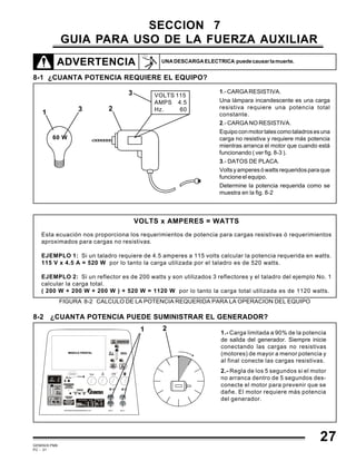GEMINIS PM6
PC - 31
SECCION 7
GUIA PARA USO DE LA FUERZA AUXILIAR
ADVERTENCIA
8-1 ¿CUANTA POTENCIA REQUIERE EL EQUIPO?
VOLTS x AMPERES = WATTS
Esta ecuación nos proporciona los requerimientos de potencia para cargas resistivas ó requerimientos
aproximados para cargas no resistivas.
EJEMPLO 1: Si un taladro requiere de 4.5 amperes a 115 volts calcular la potencia requerida en watts.
115 V x 4.5 A = 520 W por lo tanto la carga utilizada por el taladro es de 520 watts.
EJEMPLO 2: Si un reflector es de 200 watts y son utilizados 3 reflectores y el taladro del ejemplo No. 1
calcular la carga total.
( 200 W + 200 W + 200 W ) + 520 W = 1120 W por lo tanto la carga total utilizada es de 1120 watts.
FIGURA 8-2 CALCULO DE LA POTENCIA REQUERIDA PARA LA OPERACION DEL EQUIPO
1.-CARGARESISTIVA.
Una lámpara incandescente es una carga
resistiva requiere una potencia total
constante.
2.- CARGA NO RESISTIVA.
Equipoconmotortalescomotaladrosesuna
carga no resistiva y requiere más potencia
mientras arranca el motor que cuando está
funcionando ( ver fig. 8-3 ).
3.- DATOS DE PLACA.
Voltsyamperesówattsrequeridosparaque
funcioneelequipo.
Determine la potencia requerida como se
muestra en la fig. 8-2
60 W
VOLTS 115
AMPS 4.5
Hz. 6031
2
3
8-2 ¿CUANTA POTENCIA PUEDE SUMINISTRAR EL GENERADOR?
1.- Carga limitada a 90% de la potencia
de salida del generador. Siempre inicie
conectando las cargas no resistivas
(motores) de mayor a menor potencia y
al final conecte las cargas resistivas.
2.- Regla de los 5 segundos si el motor
no arranca dentro de 5 segundos des-
conecte el motor para prevenir que se
dañe. El motor requiere más potencia
del generador.
1 2
27
UNADESCARGAELECTRICA puedecausarlamuerte.
 