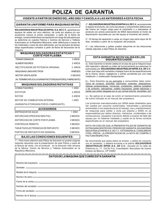 POLIZA DE GARANTIA
SOLDADORAS INDUSTRIALES INFRA, S.A. DE C.V., garantizasus
equipos de soldar por arco eléctrico, de corte por plasma y/o sus
accesorios nuevos al primer comprador, a partir de la fecha de
entrega, comprometiéndose a la reposición sin cargo de toda pieza que
se determine en nuestra Fábrica o Centros de Servicio y Talleres
Autorizados en la República Mexicana, estar defectuosa a causa de
los materiales o mano de obra deficientes, por los periodos de tiempo
abajo especificados contados a partir de fecha de facturación de la
maquina.
GARANTIA UNIFORME PARA MAQUINAS INFRA
TRANSFORMADOR 3 AÑOS
ALIMENTADORES 3 AÑOS
RECTIFICADOR DE POTENCIA ORIGINAL 3 AÑOS
MAQUINASLINEAARCTRON 18MESES
MOTOR VENTILADOR 3 MESES
(ALTERMINOAPLICALAGARANTIAOTORGADAPORELFABRICANTE)
MAQUINAS SOLDADORAS ROTATIVAS
CONMUTADORES 1 AÑO
ESTATOR 3 AÑOS
ROTOR 3 AÑOS
MOTOR DE COMBUSTION INTERNA 1 AÑO
(GARANTIA OTORGADA POR EL FABRICANTE).
ENFRIADOR DE AGUA 1 AÑO
ANTORCHAS (PROCESO MIG/TIG) 3 MESES
ANTORCHAS DE CORTE POR PLASMA 3 MESES
CONTROLES REMOTO 3 MESES
TARJETAS ELECTRONICAS DE REPUESTO 3 MESES
PARTES DE REPUESTO EN GENERAL 3 MESES
BAJO LAS CONDICIONES SIGUIENTES:
1°.- Para hacer efectiva esta Póliza de Garantía no podrán exigirse
mayores requisitos que la presentación de esta Póliza y copia de
la factura de venta con el producto en la dirección más cercana
de la fábrica, Centro de Servicio y Talleres Autorizados en la
República Mexicana.
2°.-SOLDADORASINDUSTRIALESINFRAS.A.DEC.V.,secompromete
a reparar el producto, así como las piezas y componentes defectuosos
del mismo sin ningún cargo para el comprador o a reemplazar el
producto con previa autorización de SIISA descontando el monto de
depreciación razonable por uso del equipo al momento del cambio.
3°.- El tiempo de reparación o canje, en ningún caso será mayor de 30
días, contados a partir de la recepción del producto.
4°.- Las refacciones y partes pueden adquirirse en las direcciones
citadas adjuntas a esta Póliza de Garantía.
ESTA GARANTIA NO ES VALIDA EN LOS
SIGUIENTES CASOS:
a).- Esta Garantía no tendrá validez en el caso de que la máquina haya
sido reparada o alterado su orden de funcionamiento por personas no
autorizadas por SOLDADORAS INDUSTRIALES INFRA S.A. DE C.V.,
o bien que haya sido sometida a trabajos fuera de las especificaciones
de la misma, abuso, negligencia o sufrido accidentes por una mala
instalación o inadecuada transportación.
b).- Esta Garantía no es aplicable a consumibles tales como:
tubos de contacto, boquillas, electrodos, aislantes, adaptadores,
toberas portamordazas, monocoils, contactores, tableros portabirlo
y de conexión, relevadores, rodillos impulsores, partes electricas y
partes que sufran desgaste por el uso normal (shunts, escobillas, etc)
c).- No aplica en el caso de omitir el mantenimiento preventivo
de rutina indicado en el manual del propietario.
Los productos manufacturados por SIISA estan diseñados para
ser usados por usuarios comerciales, industriales y personas
entrenadas o con experiencia en el manejo, uso y mantenimiento
de maquinas para soldar y corte por plasma y SIISA no se
responsabiliza por daños directos, indirectos, incidentales o de
consecuencia, causados a terceros debido a evento de falla del
equipo por no haberse instalado y usado en la forma correcta
especificada en el manual del propietario.
NOTA: EN CASO DE QUE LA PRESENTE POLIZA DE GARANTIA SE
EXTRAVIARADENTRODELPERIODODEGARANTIA,SOLDADORAS
INDUSTRIALES INFRA S.A. DE C.V., EXTENDERA AL CONSUMIDOR
OTRA, PREVIA LA PRESENTACION DE LA NOTA DE COMPRA O
FACTURARESPECTIVA.
Se recomienda que estos datos se anoten, y sellen en conjunto
con el vendedor, y deberá enviarse a la planta SOLDADORAS
INDUSTRIALES INFRA S.A. DE C.V., ubicada en la calle de
Plásticos no. 17, Col Sn Fco. Cuautlalpan, Naucalpan de Júarez
Estado de México, CP 53560
MAQUINAS SOLDADORAS ESTATICAS Y
CORTE POR PLASMA
ACCESORIOS
DATOSDELAMAQUINAQUECUBREESTAGARANTIA
Nombre del propietario:
Domicilio:
Modelo de la máquina:
Número de serie:
Fecha de la venta:
Nombre del vendedor:
Firma del vendedor:
Número de la factura:
VIGENTE A PARTIR DE ENERO DEL AÑO 2002 Y CANCELA A LAS ANTERIORES A ESTA FECHA
 