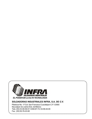 SOLDADORAS INDUSTRIALES INFRA, S.A. DE C.V.
Plásticos No. 17 Col. San Francisco Cuautlalpan C.P. 53560
Naucalpan de Juárez Edo. de México
Tels: (55) 53-58-58-57; 5358-87-74; 53-58-44-00
Fax: (55) 55-76-23-58
EL PODER DE LA ALTA TECNOLOGIA
 