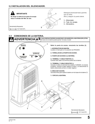 GEMINIS PM6
PC - 9
5
3.2 INSTALACION DEL SILENCIADOR.
Detenga la marcha del motor y permita
que se enfríe.
Abra y asegure la puerta lateral.
1.- Silenciador
2.- Tubo de escape.
3.- Abrazadera.
No dirigir la salida de los gases de escape
hacia la entrada del filtro de aire.
1
2
3
Herramienta Necesaria:
12.7 mm(1/2")
3-3 CONEXIONES DE LA BATERIA.
ADVERTENCIA LAS CHISPAS PUEDEN CAUSAR QUE LOS GASES DE LA BATERIA EXPLOTEN:
El ácido de la batería puede quemar los ojos y la piel.
Retire la puerta de acceso, removiento los tornillos (2).
1.-INTERRUPTORDEIGNICIÓN.
Localice el interruptor en la posición de APAGADO.
2.- TORNILLOS DE LA PUERTA DE ACCESO.
3.- PUERTA DE ACCESO A LA BATERIA.
4.- TERMINAL Y CABLE POSITIVO (+).
Conecte este cable a la terminal positiva de la bateria.
5.- TERMINAL Y CABLE NEGATIVO (-).
Conecte el cable a la terminal de la batería. CUIDADO, al conectar
la bateria, conecte el cable negativo al último, y al desconectar la
bateria desconecte primero el cable negativo.
6.- BIRLO DE FIJACION.
Use estos birlos para sujetar la bateria con los topes de la bateria (7).
7.- TOPE DE LA BATERIA.
1
2
3
5
6 77
4
Herramienta Necesaria:
12.7 mm(1/2")
IMPORTANTE
 