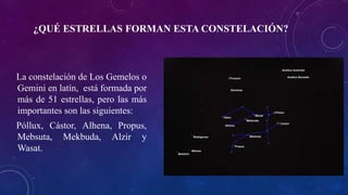 ¿QUÉ ESTRELLAS FORMAN ESTA CONSTELACIÓN?
La constelación de Los Gemelos o
Gemini en latín, está formada por
más de 51 estrellas, pero las más
importantes son las siguientes:
Póllux, Cástor, Alhena, Propus,
Mebsuta, Mekbuda, Alzir y
Wasat.
 