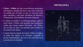 MITOLOGÍA
• Cástor y Póllux son dos conocidísimos personajes
mitológicos, nacidos del huevo que puso Leda tras
ser amada por el Cisne en que se convirtió Zeus
para cortejarla y por tanto hermanos de Helena y
Clitemnestra. Son símbolos del amor fraternal.
• Le deben su nombre a la mitología griega, según el
cual Cástor y Póllux eran gemelos que compartían
madre pero tenían padres diferentes. Así, Póllux,
por ser hijo de Zeus, era inmortal, pero Cástor era
un mortal entre dioses.
• Cuando llegó la muerte de Cástor, Póllux le pidió a
su padre que dejase a su hermano compartir la
misma inmortalidad y por eso se les convirtió en la
constelación de Géminis.
 