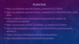 FUENTES
• https://es.wikipedia.org/wiki/Gemini_(constelaci%C3%B3n)
• https://es.wikipedia.org/wiki/Gemini_(constelaci%C3%B3n)#Estrellas_princi
pales
• https://sendasdelviento.es/historia/constelaciones-del-zodiaco-la-
constelacion-de-geminis/
• https://www.ecured.cu/G%C3%A9minis_(Constelaci%C3%B3n)
• https://bitacoradegalileo.wordpress.com/2010/06/04/la-constelacion-de-
geminis-2/
• https://www.joya.life/blog/la-constelacion-de-geminis/
• http://misistemasolar.com/constelacion-de-geminis/
 