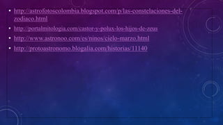 • http://astrofotoscolombia.blogspot.com/p/las-constelaciones-del-
zodiaco.html
• http://portalmitologia.com/castor-y-polux-los-hijos-de-zeus
• http://www.astronoo.com/es/ninos/cielo-marzo.html
• http://protoastronomo.blogalia.com/historias/11140
 