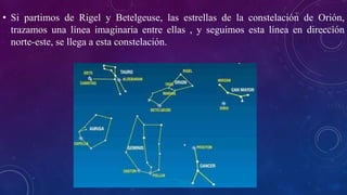 • Si partimos de Rigel y Betelgeuse, las estrellas de la constelación de Orión,
trazamos una línea imaginaria entre ellas , y seguimos esta línea en dirección
norte-este, se llega a esta constelación.
 