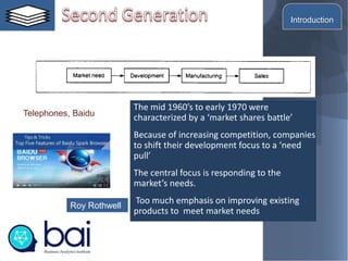 The mid 1960’s to early 1970 were
characterized by a ‘market shares battle’
Because of increasing competition, companies
to shift their development focus to a ‘need
pull’
The central focus is responding to the
market’s needs.
Too much emphasis on improving existing
products to meet market needs
Roy Rothwell
Telephones, Baidu
Introduction
 