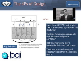 From the mid 1970’s to the mid-
1980’s are marked by inflation and
stagflation
Strategic focus was on corporate
consolidation and product
portfolios’
R&D and marketing play a
balanced role in cost reductions
The focus is on technological
opportunities rather than societal
needs
Research
Knowledge
Potential
market
Invent and/or
produce
analytic
design
Detailed
design and
test
Redesign
and
product
Distribute
and
market
D I S
D: Direct link to and from researchfrom problems ininvention and design
I: Support ofscientific research by instruments, machines, tools
S: Support of researchinsciences underlying the product areas
K K K
Roy Rothwell
ATMs
Introduction
 