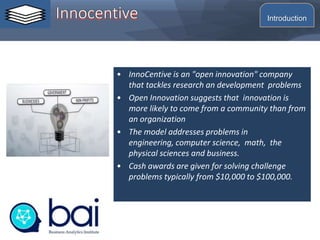 • InnoCentive is an "open innovation" company
that tackles research an development problems
• Open Innovation suggests that innovation is
more likely to come from a community than from
an organization
• The model addresses problems in
engineering, computer science, math, the
physical sciences and business.
• Cash awards are given for solving challenge
problems typically from $10,000 to $100,000.
Introduction
 