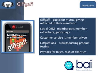 Giffgaff - gaelic for mutual giving
reflected in their manifesto
Social CRM : member gets member,
eVouchers, goodybags
Customer service is member driven
Giffgaff labs – crowdsourcing product
testing
Payback for miles, cash or charities
Introduction
 