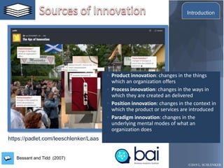 Bessant and Tidd (2007)
◦ Product innovation: changes in the things
which an organization offers
◦ Process innovation: changes in the ways in
which they are created an delivered
◦ Position innovation: changes in the context in
which the product or services are introduced
◦ Paradigm innovation: changes in the
underlying mental modes of what an
organization does
©2019 L. SCHLENKER
https://padlet.com/leeschlenker/Laas
Introduction
 