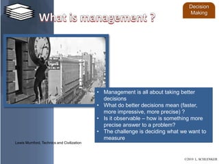 • Management is all about taking better
decisions
• What do better decisions mean (faster,
more impressive, more precise) ?
• Is it observable – how is something more
precise answer to a problem?
• The challenge is deciding what we want to
measure
Lewis Mumford, Technics and Civilization
Decision
Making
©2019 L. SCHLENKER
 